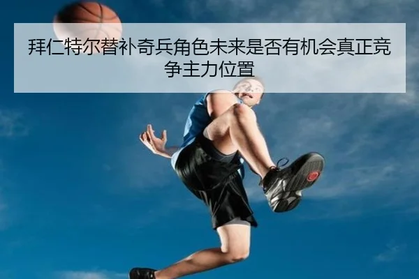 拜仁特尔替补奇兵角色未来是否有机会真正竞争主力位置