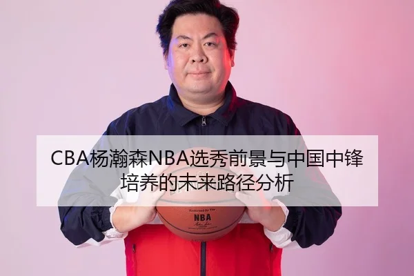 CBA杨瀚森NBA选秀前景与中国中锋培养的未来路径分析