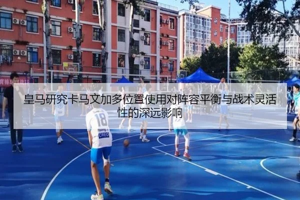 皇马研究卡马文加多位置使用对阵容平衡与战术灵活性的深远影响 - kaiyun