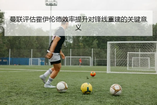 曼联评估霍伊伦德效率提升对锋线重建的关键意义 - kaiyun