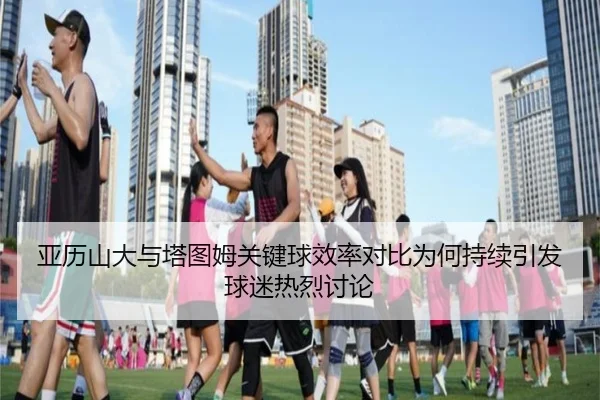 亚历山大与塔图姆关键球效率对比为何持续引发球迷热烈讨论