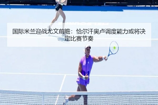 国际米兰迎战尤文前瞻：恰尔汗奥卢调度能力或将决定比赛节奏 - kaiyun