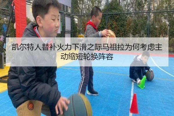 凯尔特人替补火力下滑之际马祖拉为何考虑主动缩短轮换阵容 - kaiyun